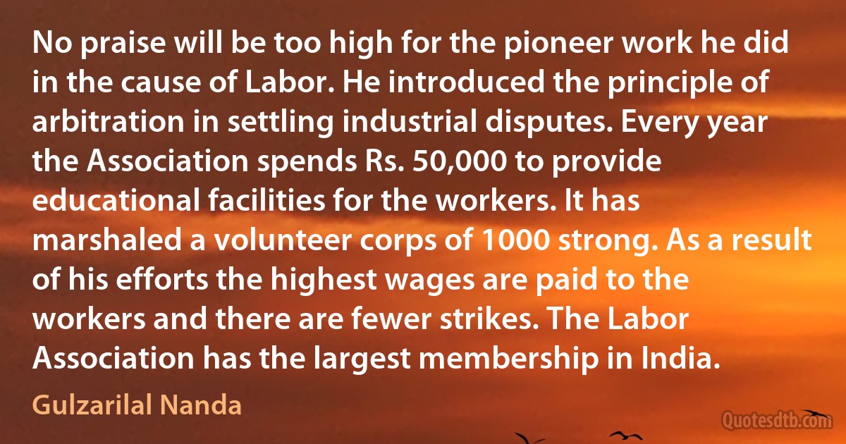 No praise will be too high for the pioneer work he did in the cause of Labor. He introduced the principle of arbitration in settling industrial disputes. Every year the Association spends Rs. 50,000 to provide educational facilities for the workers. It has marshaled a volunteer corps of 1000 strong. As a result of his efforts the highest wages are paid to the workers and there are fewer strikes. The Labor Association has the largest membership in India. (Gulzarilal Nanda)