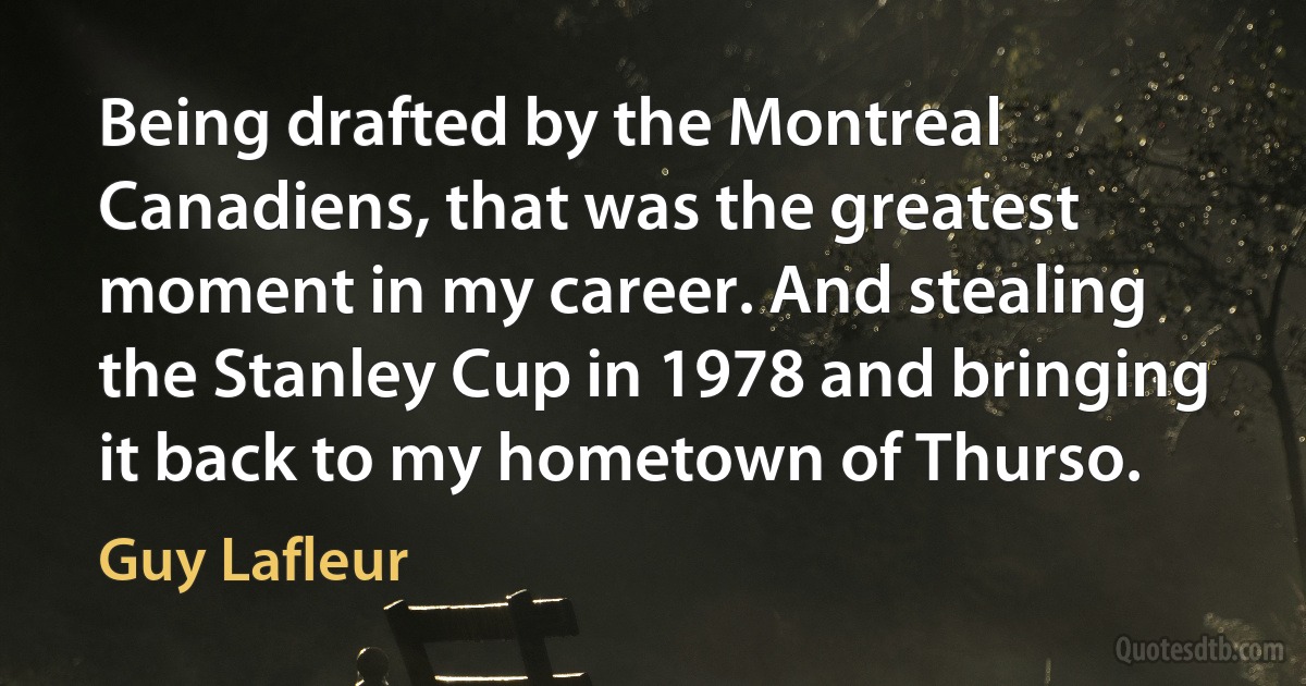 Being drafted by the Montreal Canadiens, that was the greatest moment in my career. And stealing the Stanley Cup in 1978 and bringing it back to my hometown of Thurso. (Guy Lafleur)