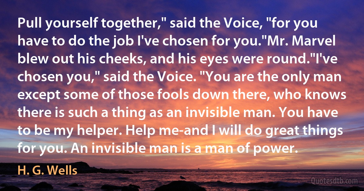 Pull yourself together," said the Voice, "for you have to do the job I've chosen for you."Mr. Marvel blew out his cheeks, and his eyes were round."I've chosen you," said the Voice. "You are the only man except some of those fools down there, who knows there is such a thing as an invisible man. You have to be my helper. Help me-and I will do great things for you. An invisible man is a man of power. (H. G. Wells)