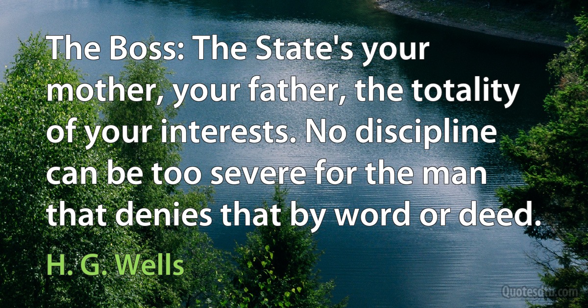 The Boss: The State's your mother, your father, the totality of your interests. No discipline can be too severe for the man that denies that by word or deed. (H. G. Wells)