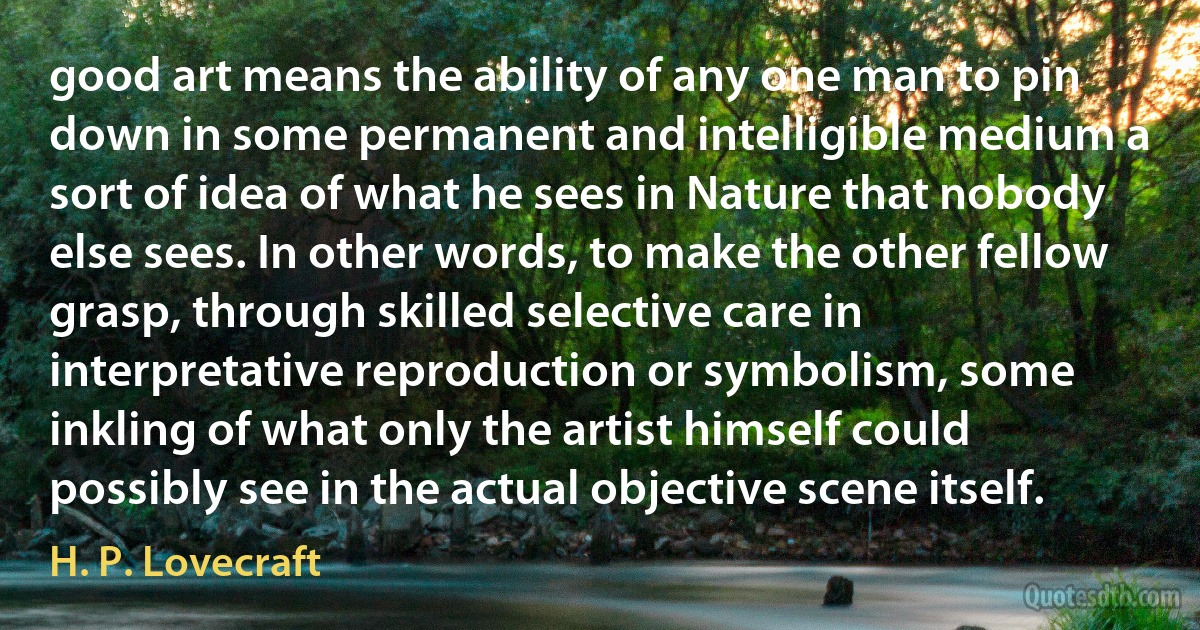 good art means the ability of any one man to pin down in some permanent and intelligible medium a sort of idea of what he sees in Nature that nobody else sees. In other words, to make the other fellow grasp, through skilled selective care in interpretative reproduction or symbolism, some inkling of what only the artist himself could possibly see in the actual objective scene itself. (H. P. Lovecraft)