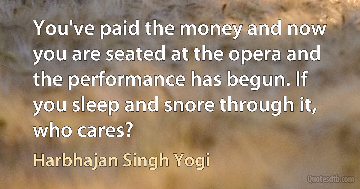 You've paid the money and now you are seated at the opera and the performance has begun. If you sleep and snore through it, who cares? (Harbhajan Singh Yogi)