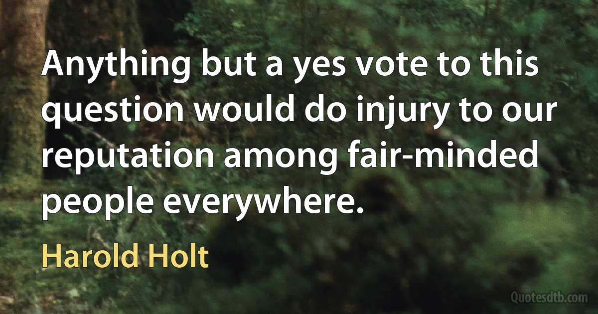 Anything but a yes vote to this question would do injury to our reputation among fair-minded people everywhere. (Harold Holt)