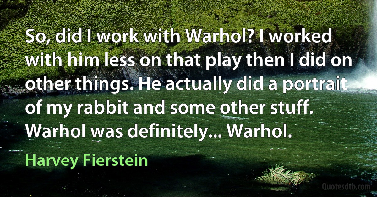 So, did I work with Warhol? I worked with him less on that play then I did on other things. He actually did a portrait of my rabbit and some other stuff. Warhol was definitely... Warhol. (Harvey Fierstein)