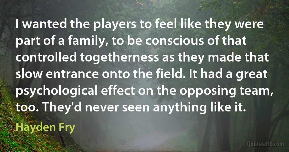 I wanted the players to feel like they were part of a family, to be conscious of that controlled togetherness as they made that slow entrance onto the field. It had a great psychological effect on the opposing team, too. They'd never seen anything like it. (Hayden Fry)