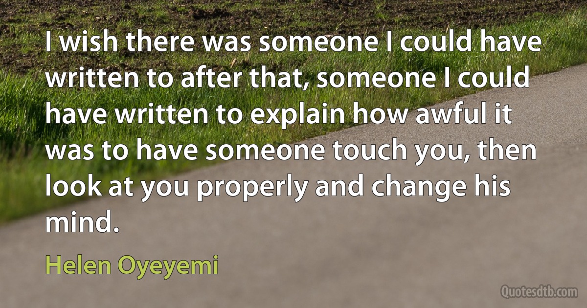 I wish there was someone I could have written to after that, someone I could have written to explain how awful it was to have someone touch you, then look at you properly and change his mind. (Helen Oyeyemi)