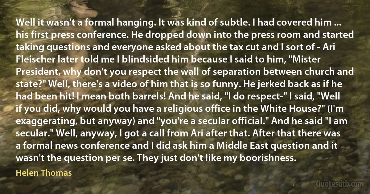 Well it wasn't a formal hanging. It was kind of subtle. I had covered him ... his first press conference. He dropped down into the press room and started taking questions and everyone asked about the tax cut and I sort of - Ari Fleischer later told me I blindsided him because I said to him, "Mister President, why don't you respect the wall of separation between church and state?" Well, there's a video of him that is so funny. He jerked back as if he had been hit! I mean both barrels! And he said, "I do respect-" I said, "Well if you did, why would you have a religious office in the White House?" (I'm exaggerating, but anyway) and "you're a secular official." And he said "I am secular." Well, anyway, I got a call from Ari after that. After that there was a formal news conference and I did ask him a Middle East question and it wasn't the question per se. They just don't like my boorishness. (Helen Thomas)