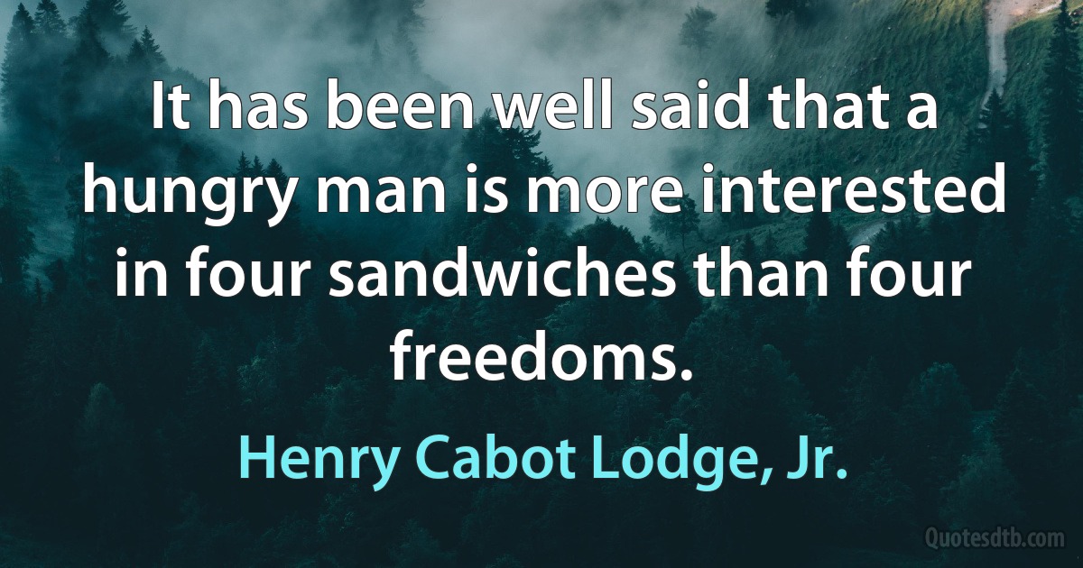 It has been well said that a hungry man is more interested in four sandwiches than four freedoms. (Henry Cabot Lodge, Jr.)