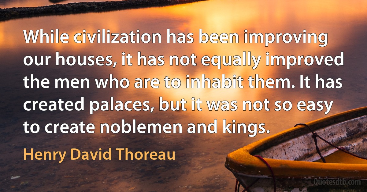 While civilization has been improving our houses, it has not equally improved the men who are to inhabit them. It has created palaces, but it was not so easy to create noblemen and kings. (Henry David Thoreau)