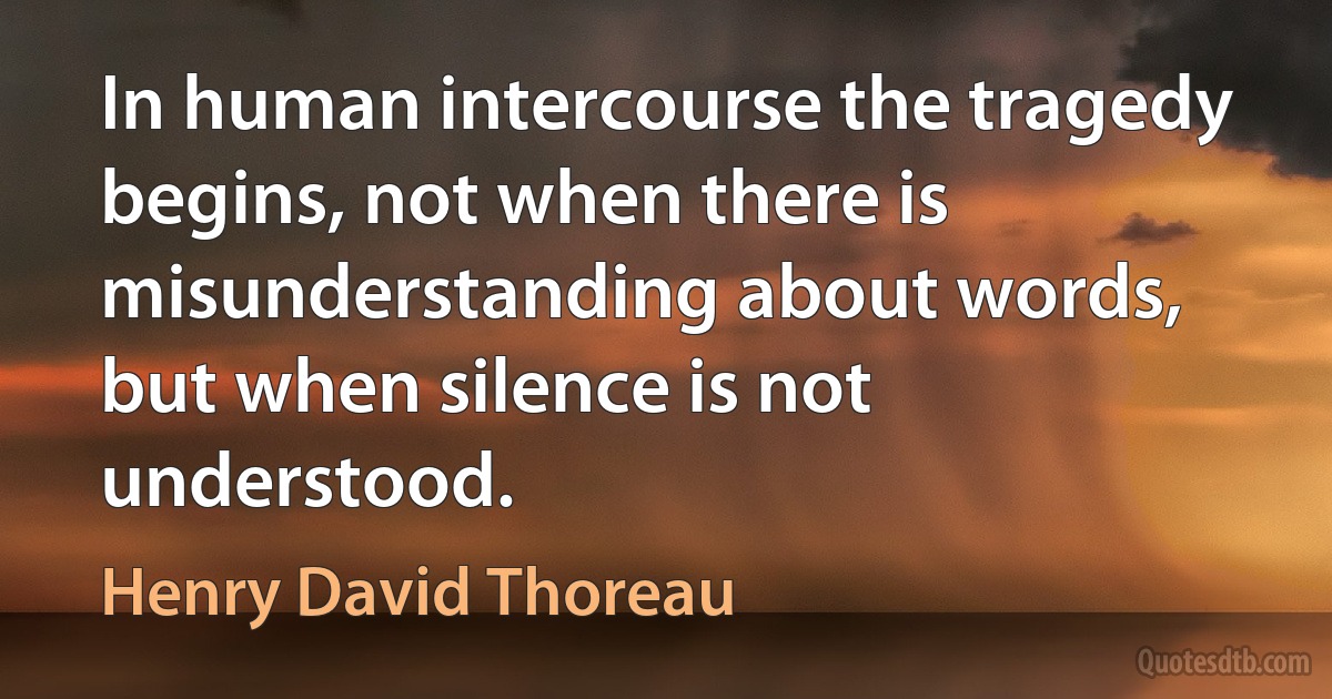 In human intercourse the tragedy begins, not when there is misunderstanding about words, but when silence is not understood. (Henry David Thoreau)