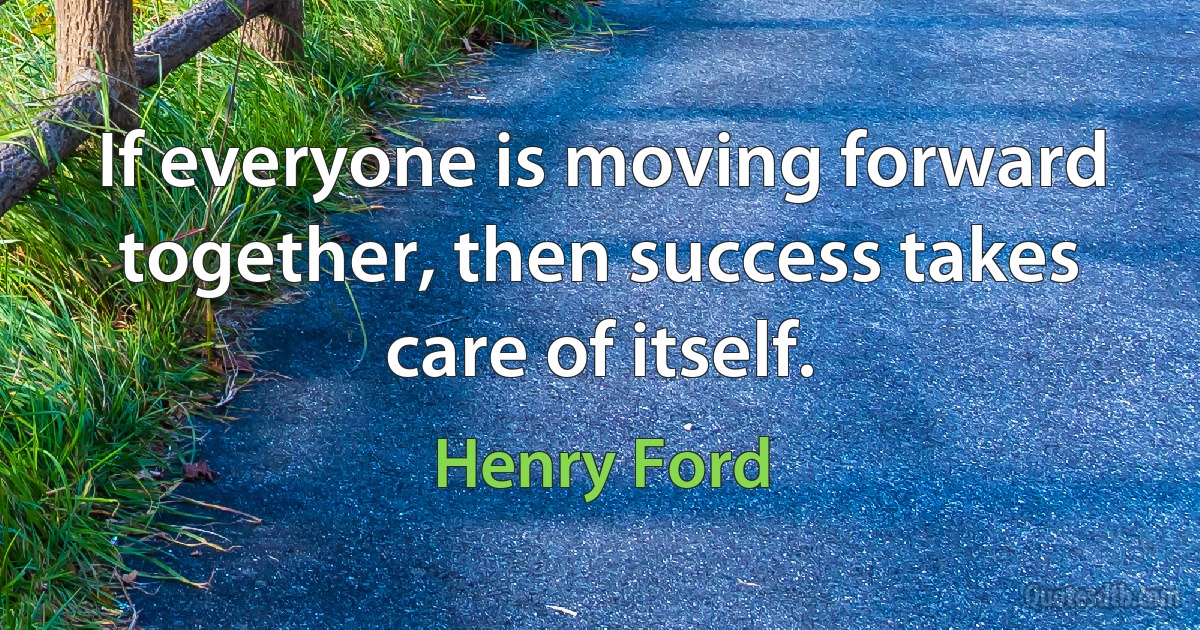 If everyone is moving forward together, then success takes care of itself. (Henry Ford)