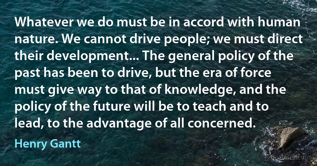 Whatever we do must be in accord with human nature. We cannot drive people; we must direct their development... The general policy of the past has been to drive, but the era of force must give way to that of knowledge, and the policy of the future will be to teach and to lead, to the advantage of all concerned. (Henry Gantt)