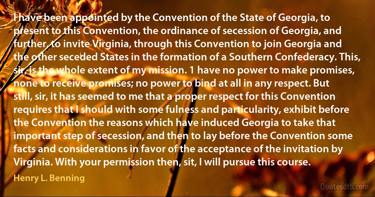 I have been appointed by the Convention of the State of Georgia, to present to this Convention, the ordinance of secession of Georgia, and further, to invite Virginia, through this Convention to join Georgia and the other seceded States in the formation of a Southern Confederacy. This, sir, is the whole extent of my mission. 1 have no power to make promises, none to receive promises; no power to bind at all in any respect. But still, sir, it has seemed to me that a proper respect for this Convention requires that I should with some fulness and particularity, exhibit before the Convention the reasons which have induced Georgia to take that important step of secession, and then to lay before the Convention some facts and considerations in favor of the acceptance of the invitation by Virginia. With your permission then, sit, I will pursue this course. (Henry L. Benning)