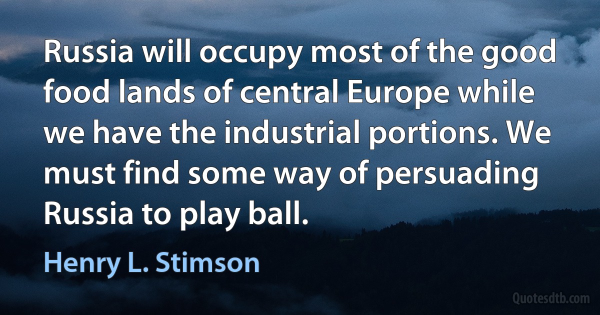 Russia will occupy most of the good food lands of central Europe while we have the industrial portions. We must find some way of persuading Russia to play ball. (Henry L. Stimson)