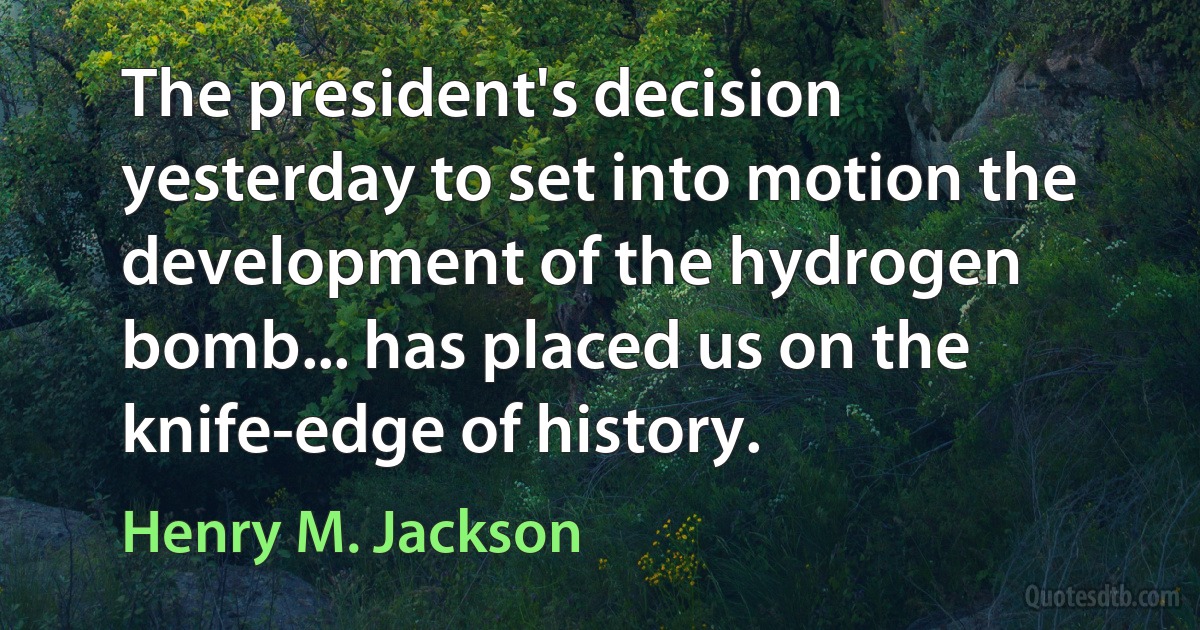 The president's decision yesterday to set into motion the development of the hydrogen bomb... has placed us on the knife-edge of history. (Henry M. Jackson)