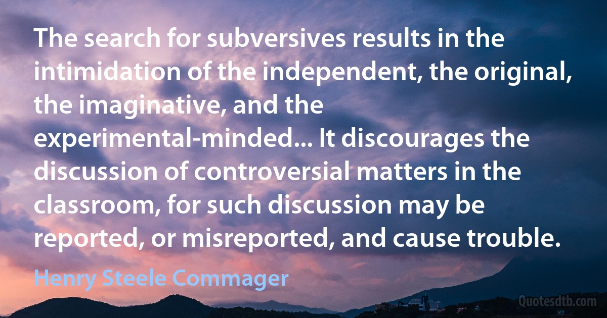 The search for subversives results in the intimidation of the independent, the original, the imaginative, and the experimental-minded... It discourages the discussion of controversial matters in the classroom, for such discussion may be reported, or misreported, and cause trouble. (Henry Steele Commager)