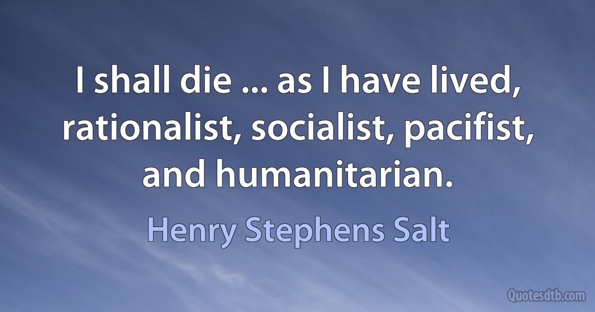 I shall die ... as I have lived, rationalist, socialist, pacifist, and humanitarian. (Henry Stephens Salt)