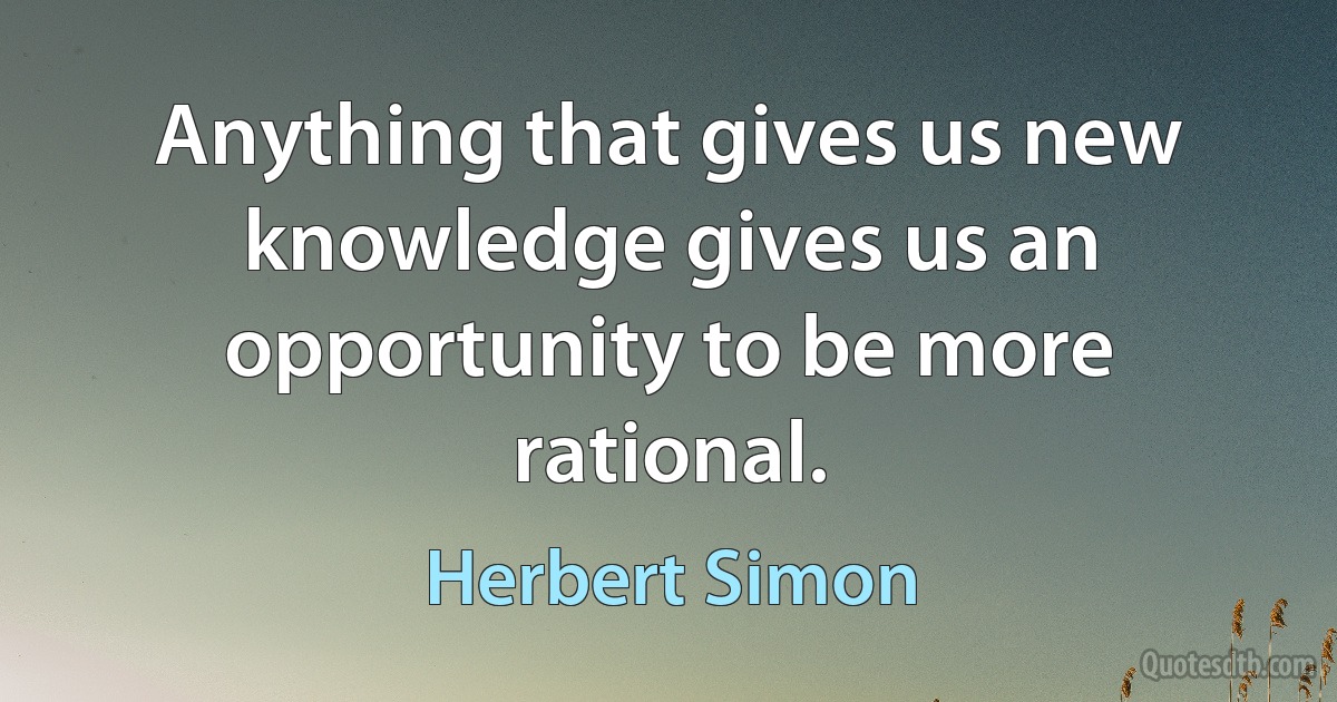 Anything that gives us new knowledge gives us an opportunity to be more rational. (Herbert Simon)