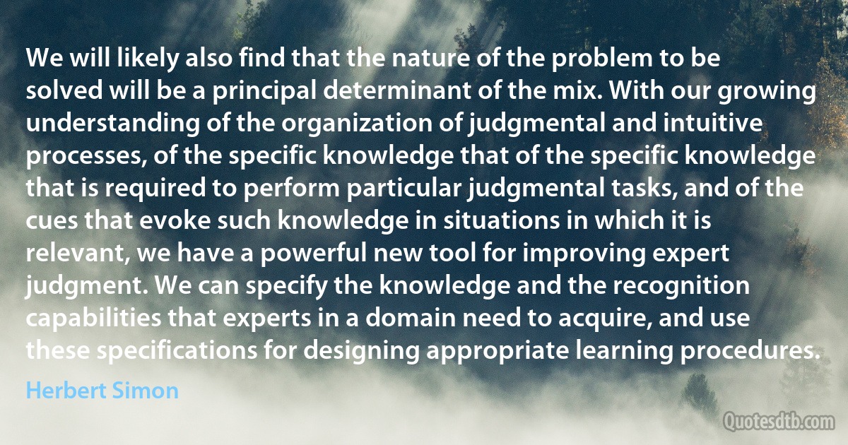 We will likely also find that the nature of the problem to be solved will be a principal determinant of the mix. With our growing understanding of the organization of judgmental and intuitive processes, of the specific knowledge that of the specific knowledge that is required to perform particular judgmental tasks, and of the cues that evoke such knowledge in situations in which it is relevant, we have a powerful new tool for improving expert judgment. We can specify the knowledge and the recognition capabilities that experts in a domain need to acquire, and use these specifications for designing appropriate learning procedures. (Herbert Simon)