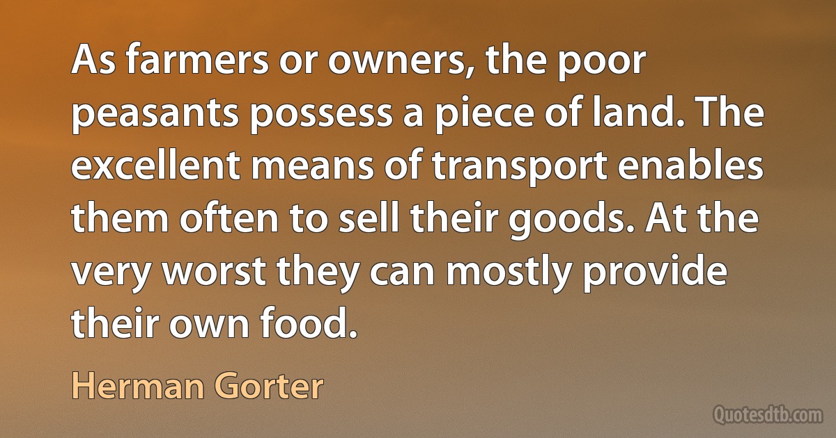 As farmers or owners, the poor peasants possess a piece of land. The excellent means of transport enables them often to sell their goods. At the very worst they can mostly provide their own food. (Herman Gorter)