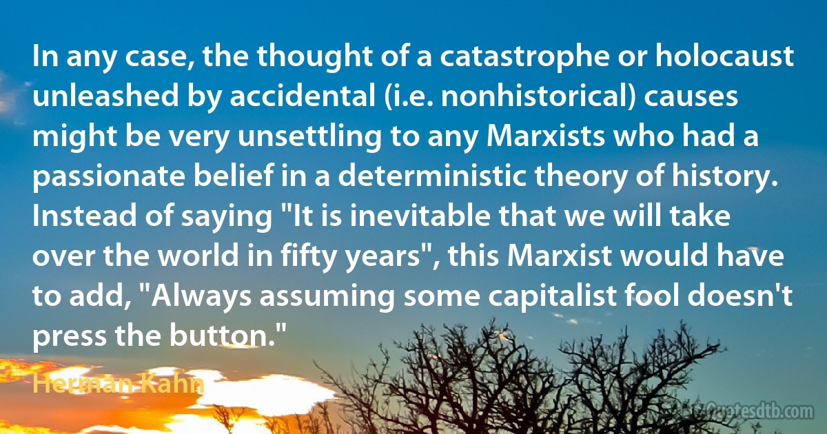 In any case, the thought of a catastrophe or holocaust unleashed by accidental (i.e. nonhistorical) causes might be very unsettling to any Marxists who had a passionate belief in a deterministic theory of history. Instead of saying "It is inevitable that we will take over the world in fifty years", this Marxist would have to add, "Always assuming some capitalist fool doesn't press the button." (Herman Kahn)