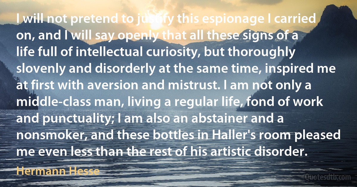 I will not pretend to justify this espionage I carried on, and I will say openly that all these signs of a life full of intellectual curiosity, but thoroughly slovenly and disorderly at the same time, inspired me at first with aversion and mistrust. I am not only a middle-class man, living a regular life, fond of work and punctuality; I am also an abstainer and a nonsmoker, and these bottles in Haller's room pleased me even less than the rest of his artistic disorder. (Hermann Hesse)