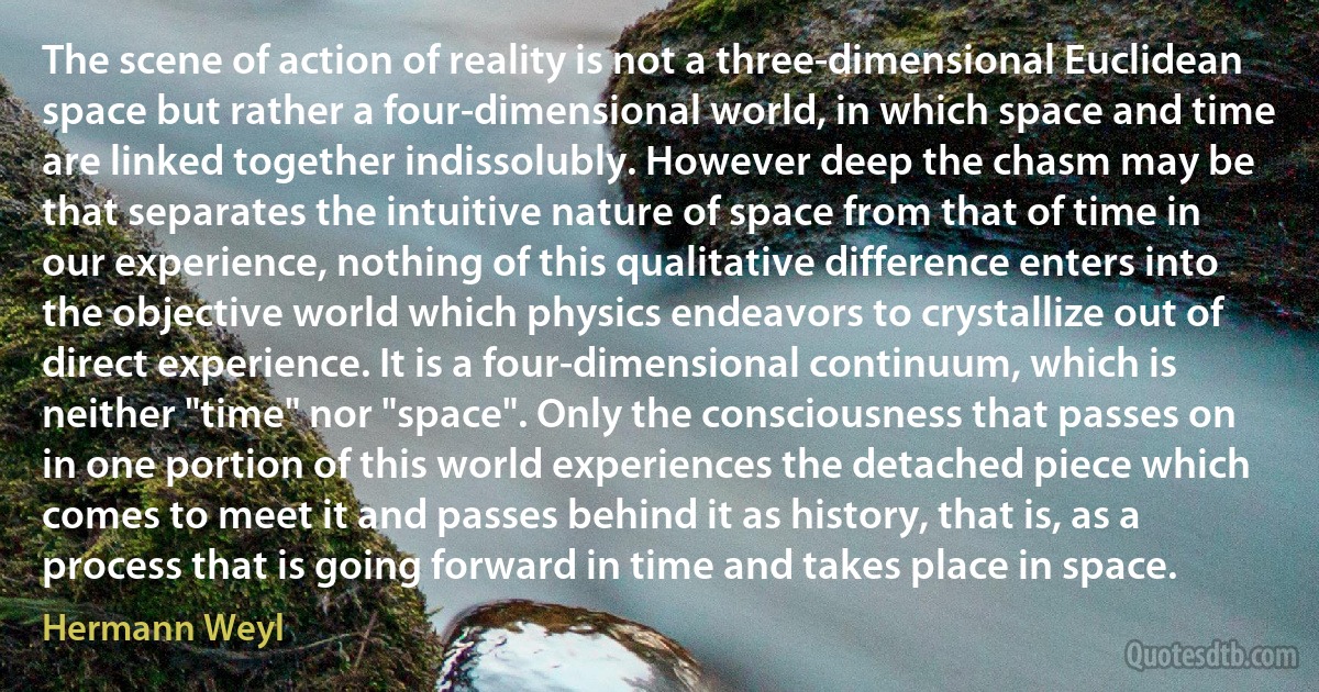 The scene of action of reality is not a three-dimensional Euclidean space but rather a four-dimensional world, in which space and time are linked together indissolubly. However deep the chasm may be that separates the intuitive nature of space from that of time in our experience, nothing of this qualitative difference enters into the objective world which physics endeavors to crystallize out of direct experience. It is a four-dimensional continuum, which is neither "time" nor "space". Only the consciousness that passes on in one portion of this world experiences the detached piece which comes to meet it and passes behind it as history, that is, as a process that is going forward in time and takes place in space. (Hermann Weyl)