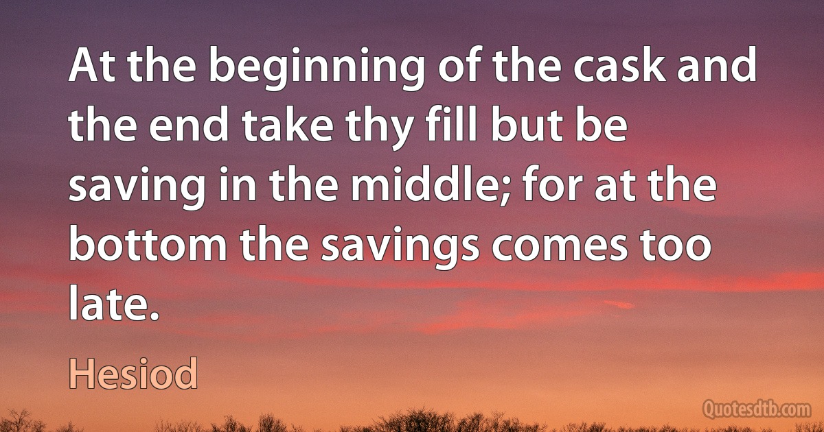 At the beginning of the cask and the end take thy fill but be saving in the middle; for at the bottom the savings comes too late. (Hesiod)