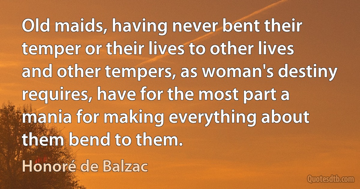 Old maids, having never bent their temper or their lives to other lives and other tempers, as woman's destiny requires, have for the most part a mania for making everything about them bend to them. (Honoré de Balzac)