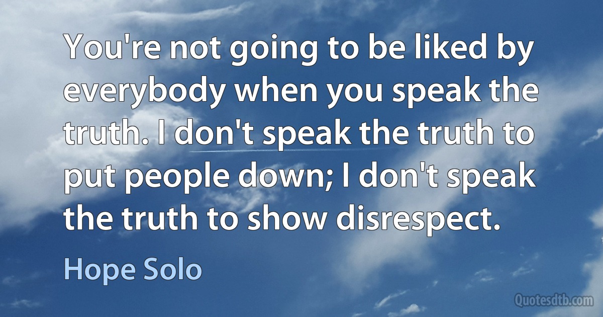 You're not going to be liked by everybody when you speak the truth. I don't speak the truth to put people down; I don't speak the truth to show disrespect. (Hope Solo)