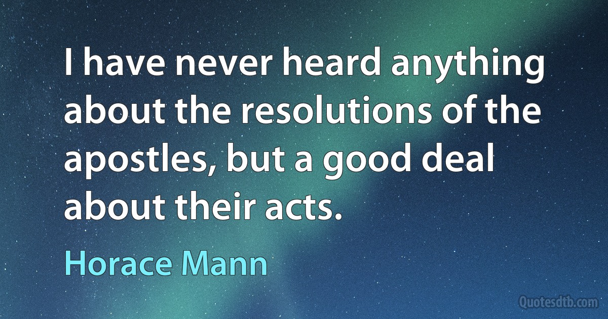 I have never heard anything about the resolutions of the apostles, but a good deal about their acts. (Horace Mann)