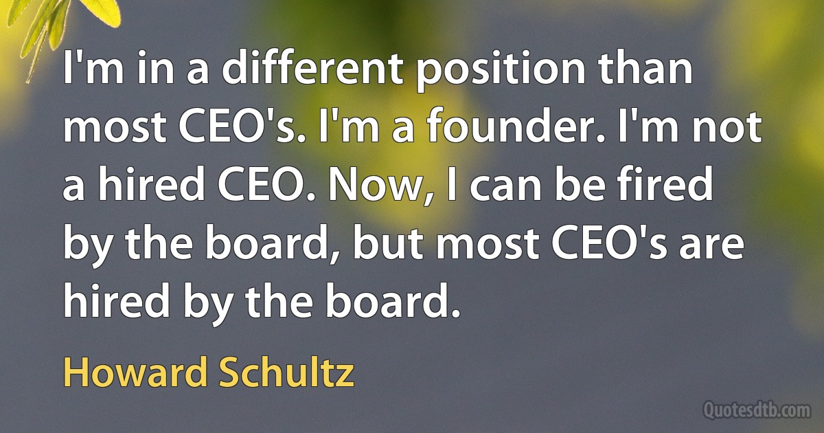 I'm in a different position than most CEO's. I'm a founder. I'm not a hired CEO. Now, I can be fired by the board, but most CEO's are hired by the board. (Howard Schultz)