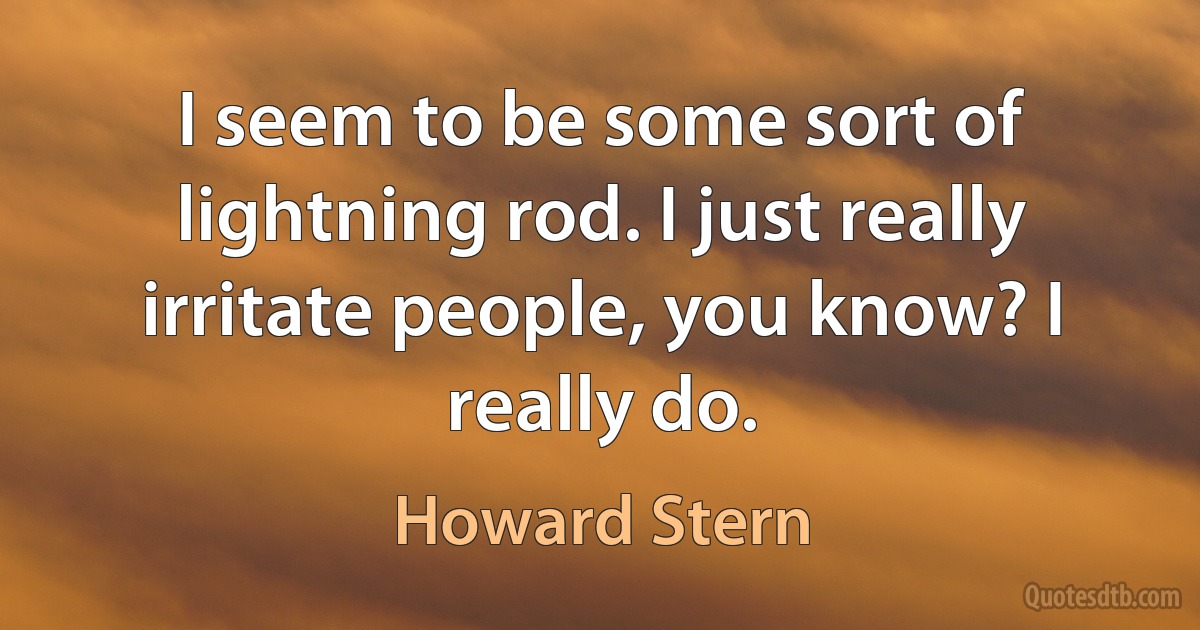 I seem to be some sort of lightning rod. I just really irritate people, you know? I really do. (Howard Stern)