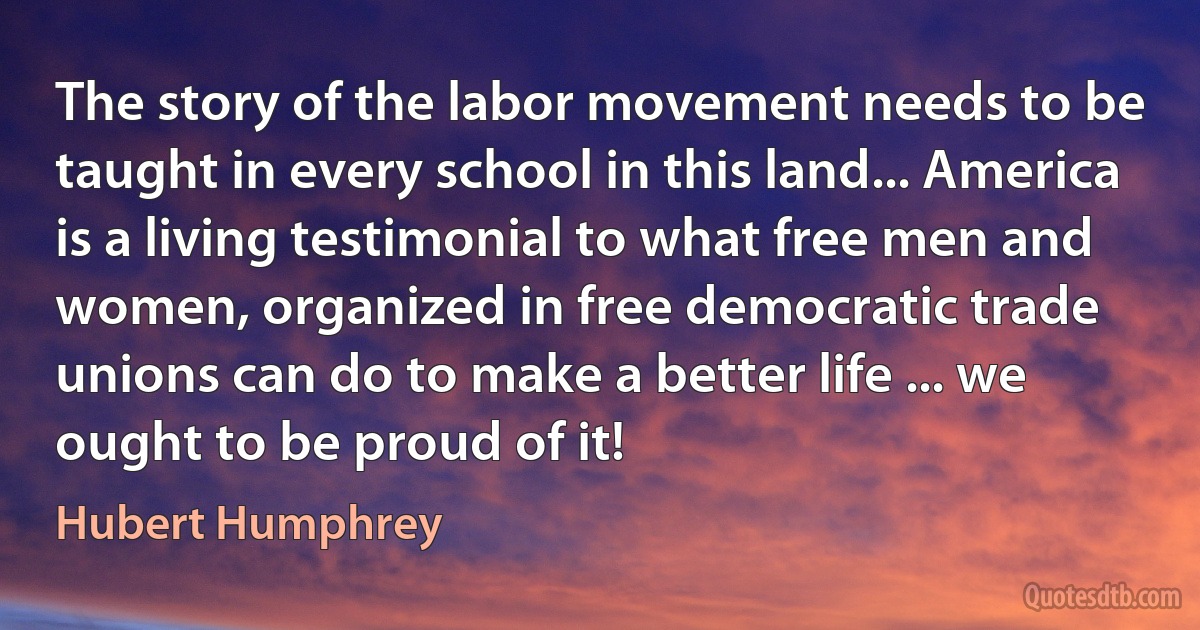 The story of the labor movement needs to be taught in every school in this land... America is a living testimonial to what free men and women, organized in free democratic trade unions can do to make a better life ... we ought to be proud of it! (Hubert Humphrey)