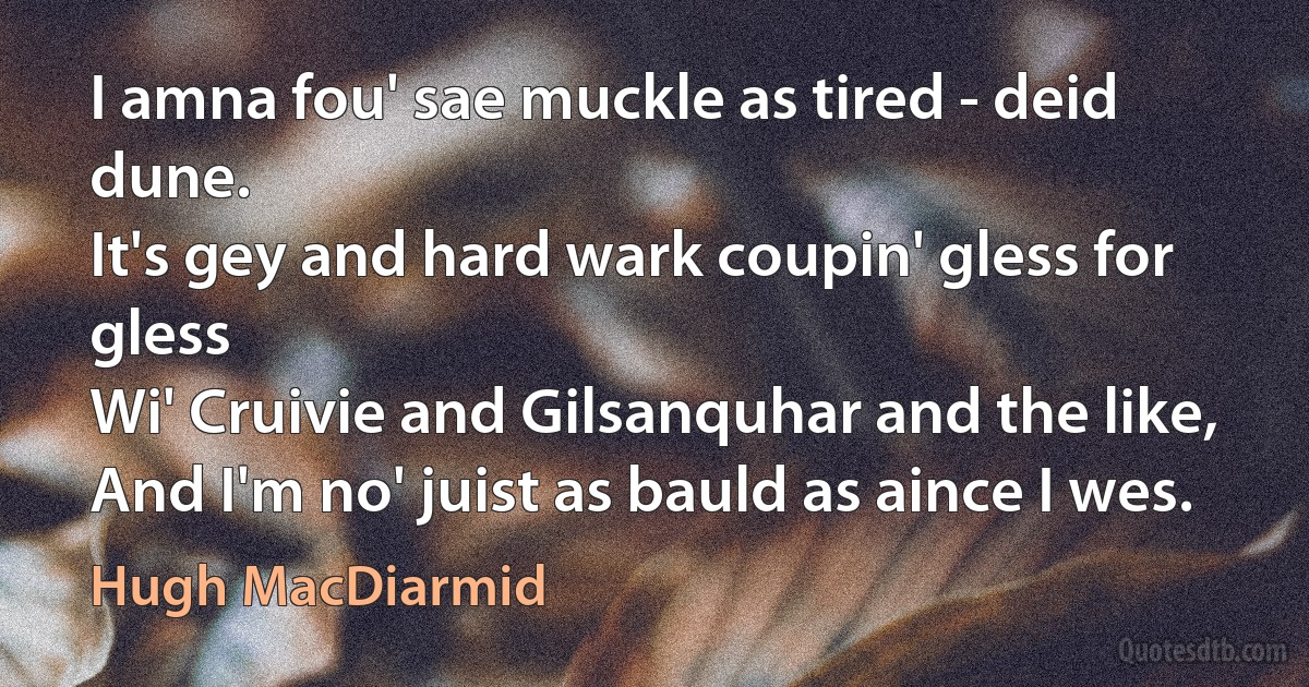 I amna fou' sae muckle as tired - deid dune.
It's gey and hard wark coupin' gless for gless
Wi' Cruivie and Gilsanquhar and the like,
And I'm no' juist as bauld as aince I wes. (Hugh MacDiarmid)