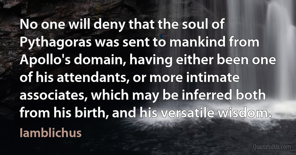 No one will deny that the soul of Pythagoras was sent to mankind from Apollo's domain, having either been one of his attendants, or more intimate associates, which may be inferred both from his birth, and his versatile wisdom. (Iamblichus)