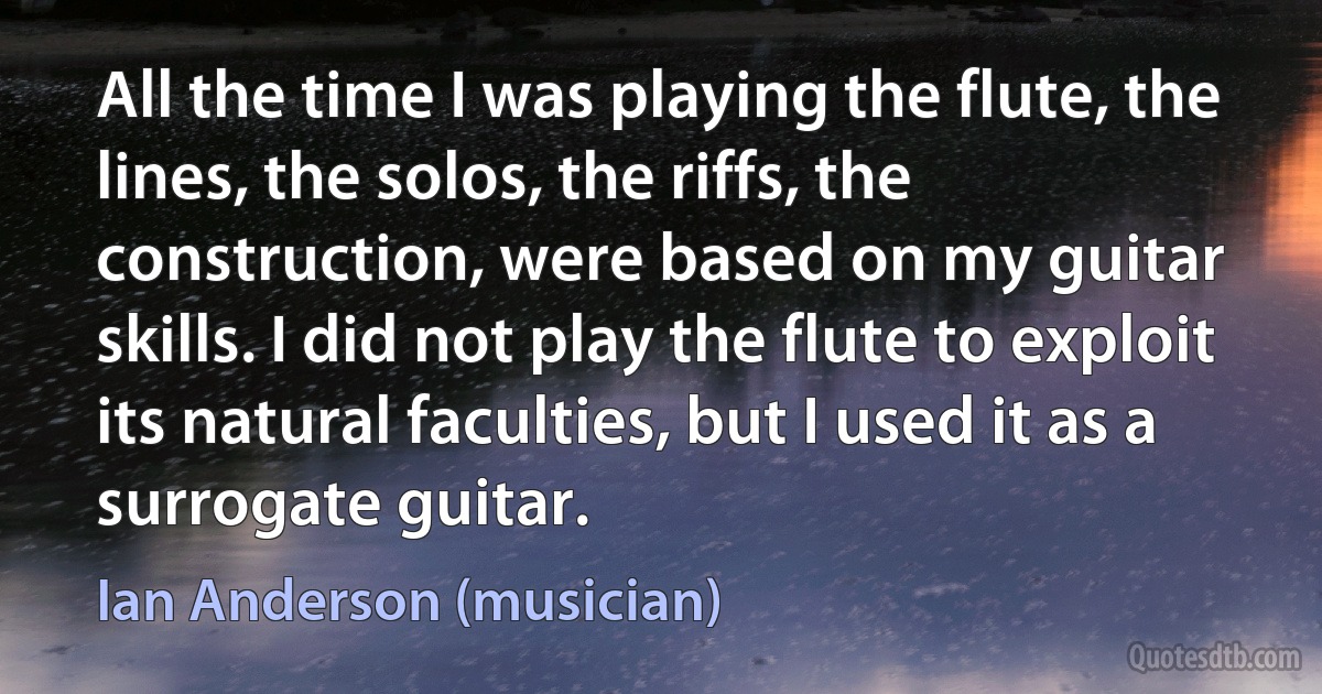 All the time I was playing the flute, the lines, the solos, the riffs, the construction, were based on my guitar skills. I did not play the flute to exploit its natural faculties, but I used it as a surrogate guitar. (Ian Anderson (musician))