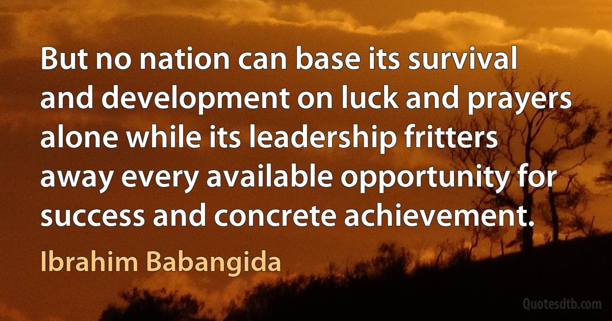 But no nation can base its survival and development on luck and prayers alone while its leadership fritters away every available opportunity for success and concrete achievement. (Ibrahim Babangida)