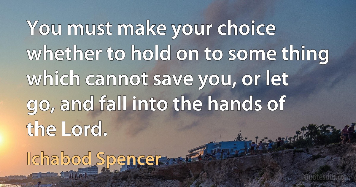 You must make your choice whether to hold on to some thing which cannot save you, or let go, and fall into the hands of the Lord. (Ichabod Spencer)