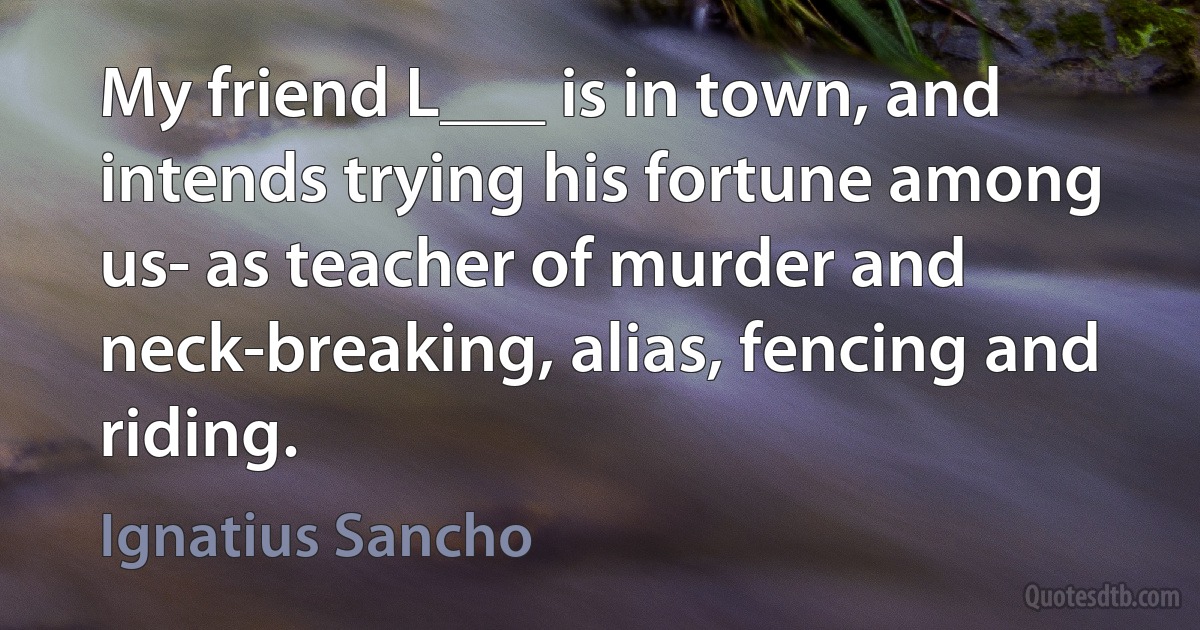 My friend L___ is in town, and intends trying his fortune among us- as teacher of murder and neck-breaking, alias, fencing and riding. (Ignatius Sancho)