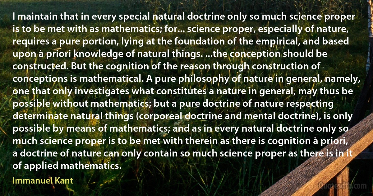 I maintain that in every special natural doctrine only so much science proper is to be met with as mathematics; for... science proper, especially of nature, requires a pure portion, lying at the foundation of the empirical, and based upon à priori knowledge of natural things. ...the conception should be constructed. But the cognition of the reason through construction of conceptions is mathematical. A pure philosophy of nature in general, namely, one that only investigates what constitutes a nature in general, may thus be possible without mathematics; but a pure doctrine of nature respecting determinate natural things (corporeal doctrine and mental doctrine), is only possible by means of mathematics; and as in every natural doctrine only so much science proper is to be met with therein as there is cognition à priori, a doctrine of nature can only contain so much science proper as there is in it of applied mathematics. (Immanuel Kant)