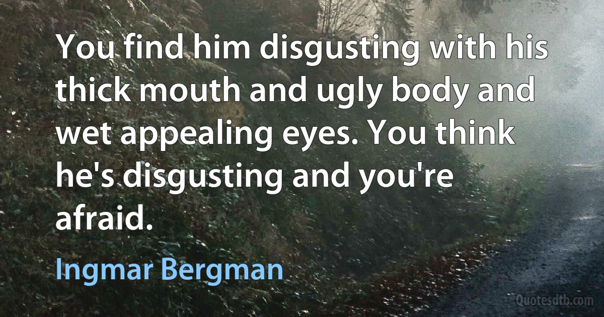 You find him disgusting with his thick mouth and ugly body and wet appealing eyes. You think he's disgusting and you're afraid. (Ingmar Bergman)