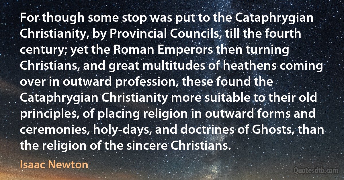 For though some stop was put to the Cataphrygian Christianity, by Provincial Councils, till the fourth century; yet the Roman Emperors then turning Christians, and great multitudes of heathens coming over in outward profession, these found the Cataphrygian Christianity more suitable to their old principles, of placing religion in outward forms and ceremonies, holy-days, and doctrines of Ghosts, than the religion of the sincere Christians. (Isaac Newton)