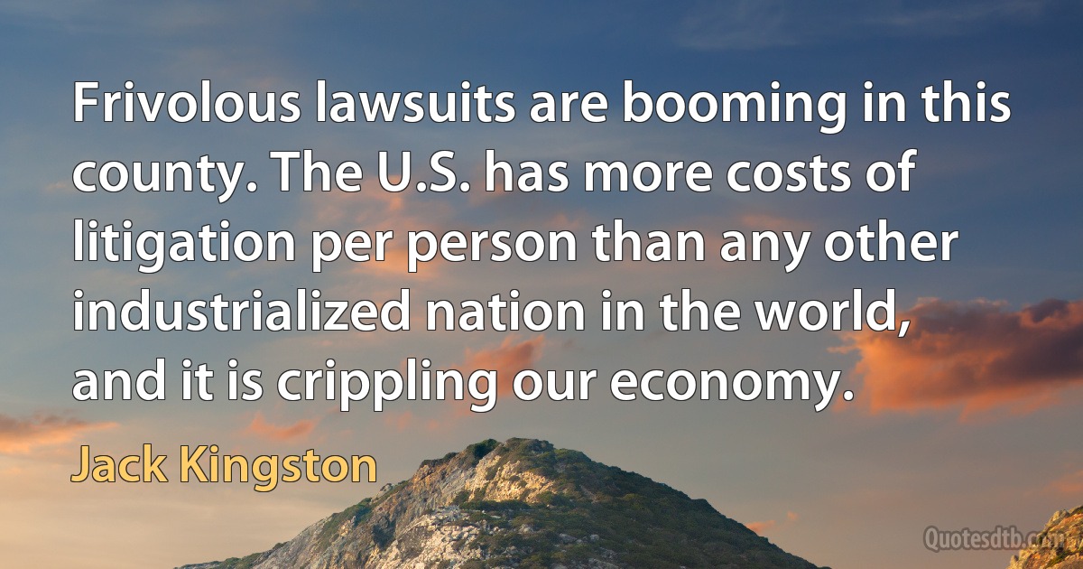 Frivolous lawsuits are booming in this county. The U.S. has more costs of litigation per person than any other industrialized nation in the world, and it is crippling our economy. (Jack Kingston)