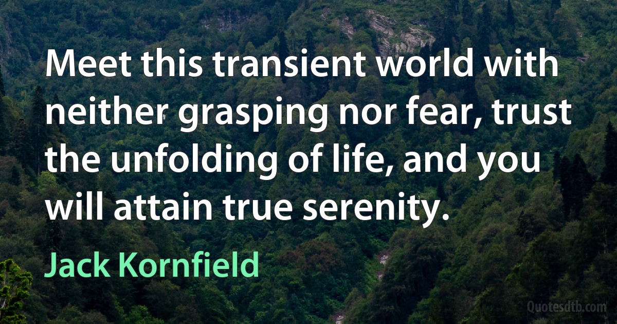 Meet this transient world with neither grasping nor fear, trust the unfolding of life, and you will attain true serenity. (Jack Kornfield)