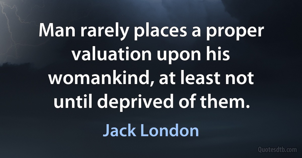 Man rarely places a proper valuation upon his womankind, at least not until deprived of them. (Jack London)