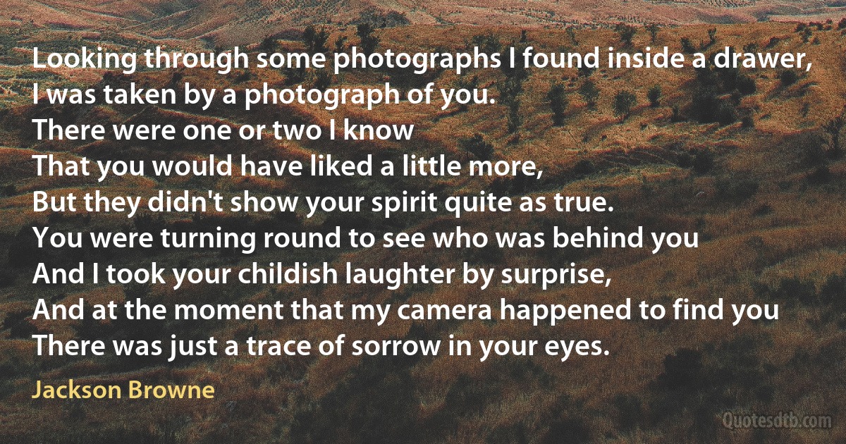 Looking through some photographs I found inside a drawer,
I was taken by a photograph of you.
There were one or two I know
That you would have liked a little more,
But they didn't show your spirit quite as true.
You were turning round to see who was behind you
And I took your childish laughter by surprise,
And at the moment that my camera happened to find you
There was just a trace of sorrow in your eyes. (Jackson Browne)