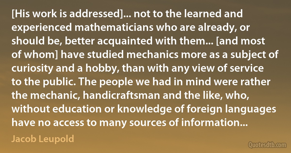 [His work is addressed]... not to the learned and experienced mathematicians who are already, or should be, better acquainted with them... [and most of whom] have studied mechanics more as a subject of curiosity and a hobby, than with any view of service to the public. The people we had in mind were rather the mechanic, handicraftsman and the like, who, without education or knowledge of foreign languages have no access to many sources of information... (Jacob Leupold)