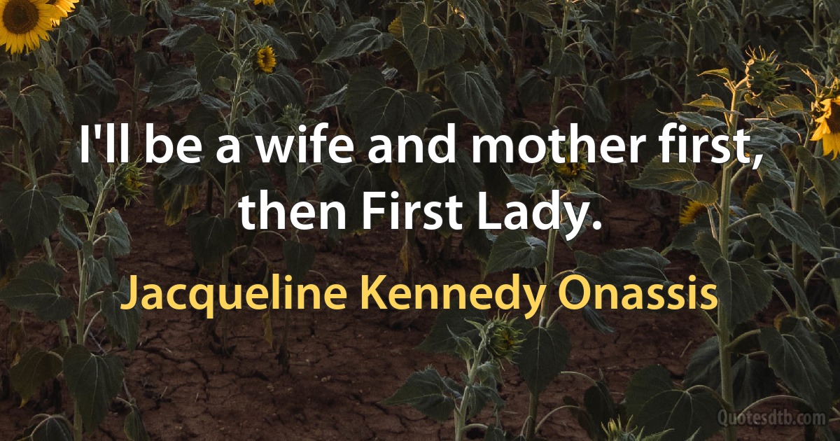 I'll be a wife and mother first, then First Lady. (Jacqueline Kennedy Onassis)