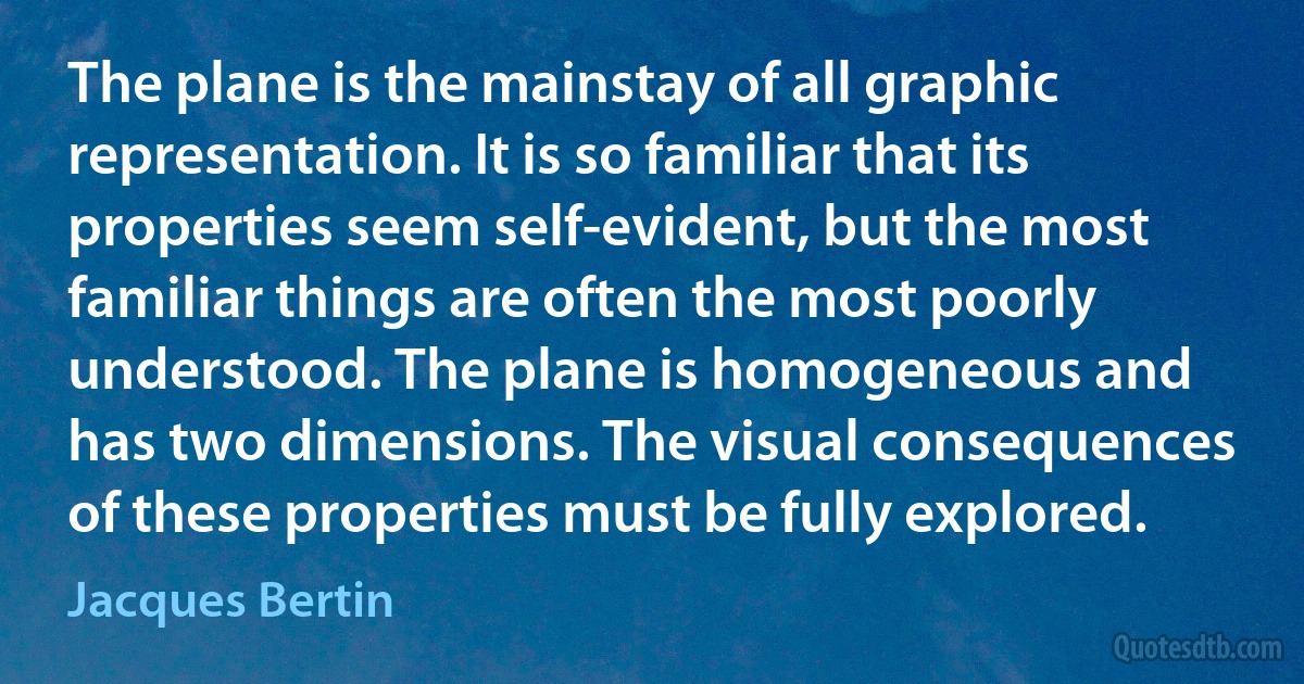 The plane is the mainstay of all graphic representation. It is so familiar that its properties seem self-evident, but the most familiar things are often the most poorly understood. The plane is homogeneous and has two dimensions. The visual consequences of these properties must be fully explored. (Jacques Bertin)